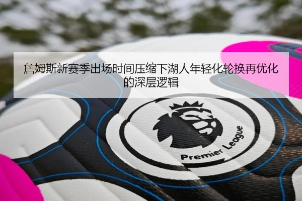 詹姆斯新赛季出场时间压缩下湖人年轻化轮换再优化的深层逻辑